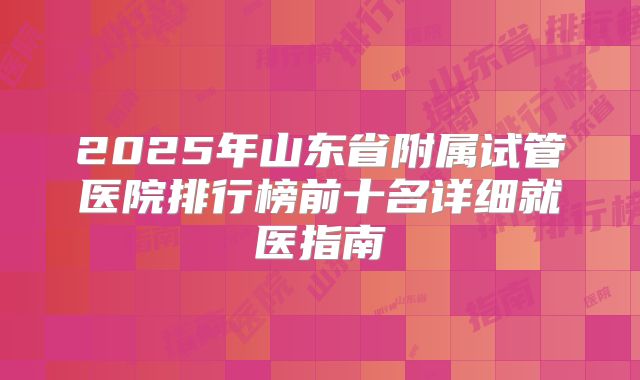 2025年山东省附属试管医院排行榜前十名详细就医指南
