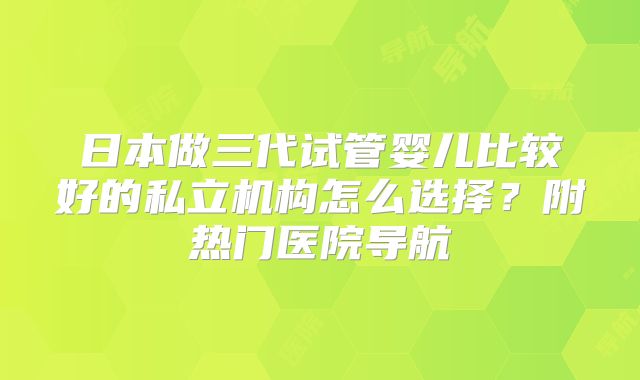 日本做三代试管婴儿比较好的私立机构怎么选择？附热门医院导航