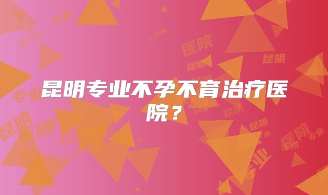 昆明专业不孕不育治疗医院?