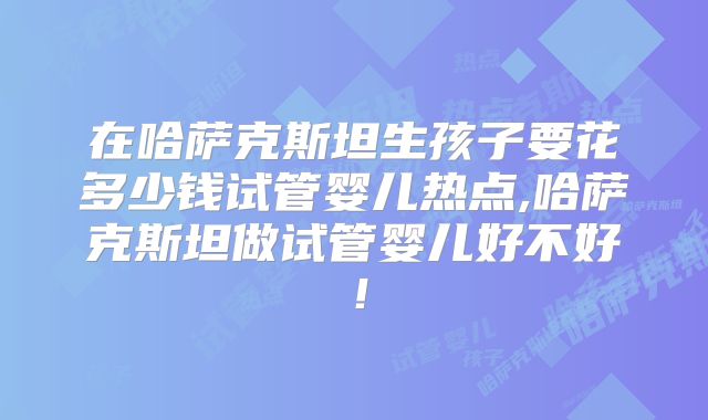 在哈萨克斯坦生孩子要花多少钱试管婴儿热点,哈萨克斯坦做试管婴儿好不好！