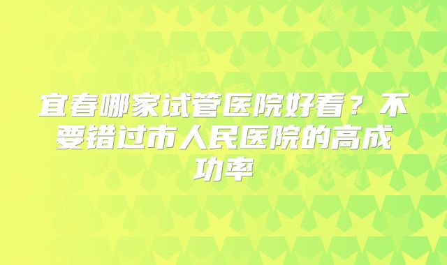 宜春哪家试管医院好看？不要错过市人民医院的高成功率