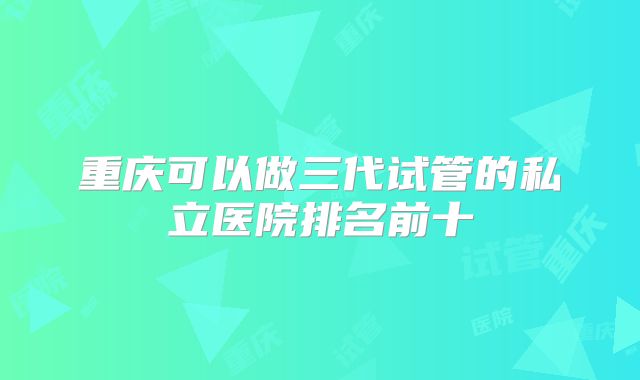 重庆可以做三代试管的私立医院排名前十