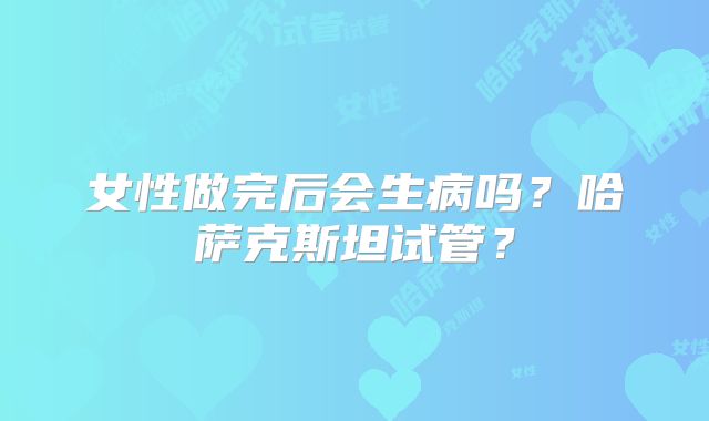 女性做完后会生病吗？哈萨克斯坦试管？