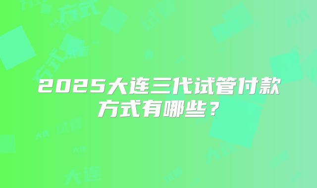 2025大连三代试管付款方式有哪些？