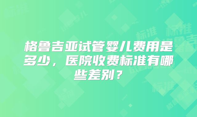 格鲁吉亚试管婴儿费用是多少,医院收费标准有哪些差别?
