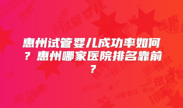 惠州试管婴儿成功率如何？惠州哪家医院排名靠前？
