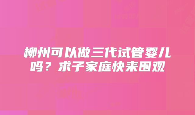 柳州可以做三代试管婴儿吗？求子家庭快来围观
