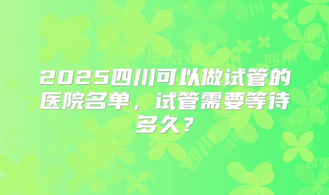 2025四川可以做试管的医院名单，试管需要等待多久？