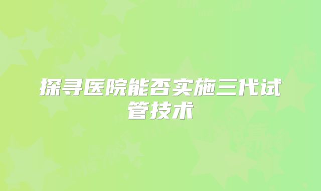 探寻医院能否实施三代试管技术