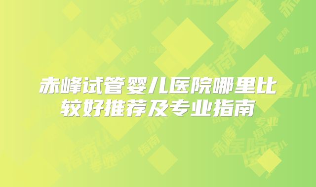 赤峰试管婴儿医院哪里比较好推荐及专业指南