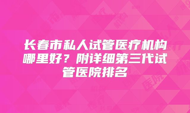 长春市私人试管医疗机构哪里好？附详细第三代试管医院排名