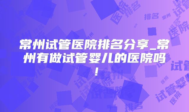 常州试管医院排名分享_常州有做试管婴儿的医院吗！