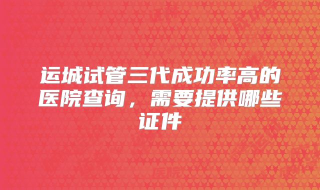 运城试管三代成功率高的医院查询，需要提供哪些证件
