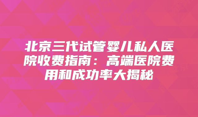 北京三代试管婴儿私人医院收费指南：高端医院费用和成功率大揭秘