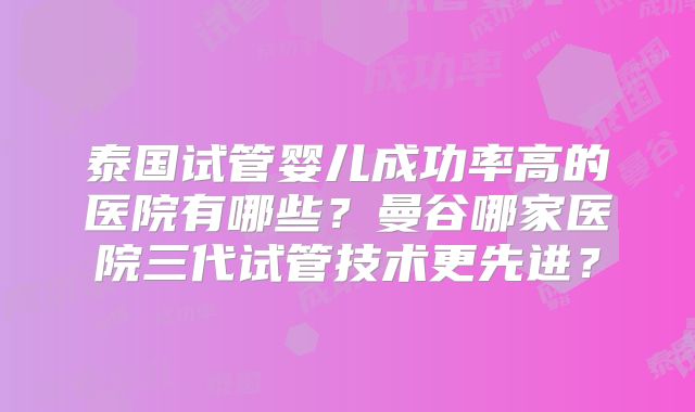 泰国试管婴儿成功率高的医院有哪些？曼谷哪家医院三代试管技术更先进？