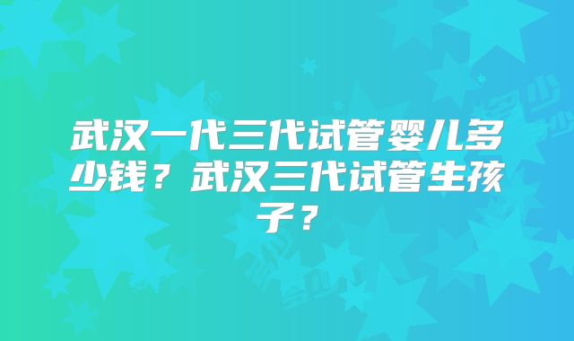 武汉一代三代试管婴儿多少钱？武汉三代试管生孩子？