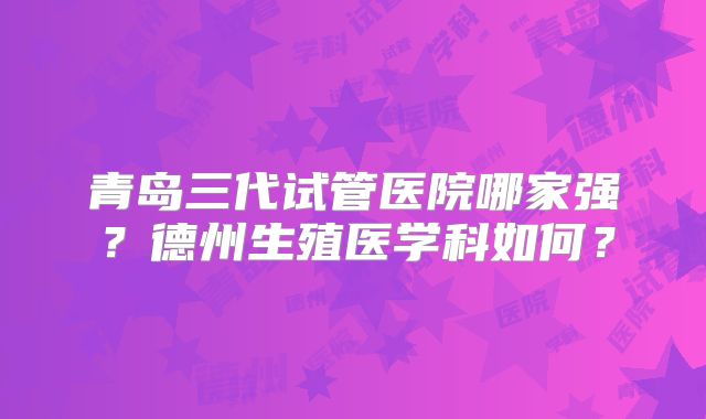 青岛三代试管医院哪家强?德州生殖医学科如何?