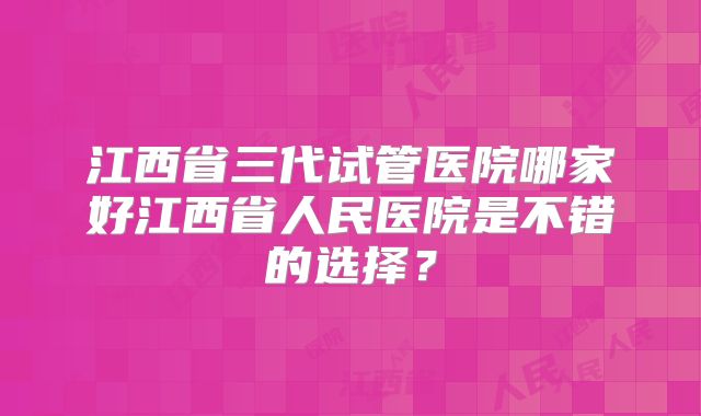 江西省三代试管医院哪家好江西省人民医院是不错的选择？