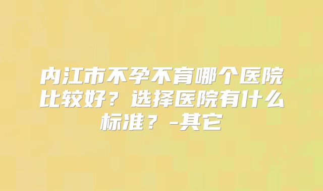 内江市不孕不育哪个医院比较好？选择医院有什么标准？-其它