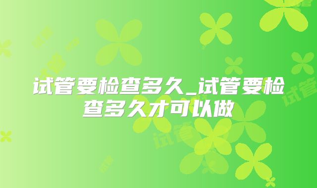 试管要检查多久_试管要检查多久才可以做