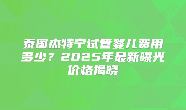 泰国杰特宁试管婴儿费用多少？2025年最新曝光价格揭晓