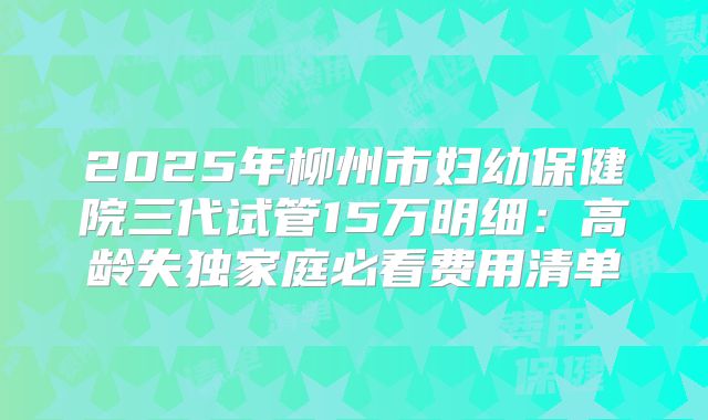 2025年柳州市妇幼保健院三代试管15万明细：高龄失独家庭必看费用清单