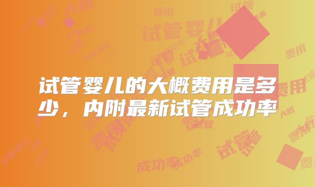 试管婴儿的大概费用是多少,内附最新试管成功率