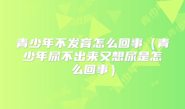 青少年不发育怎么回事（青少年尿不出来又想尿是怎么回事）