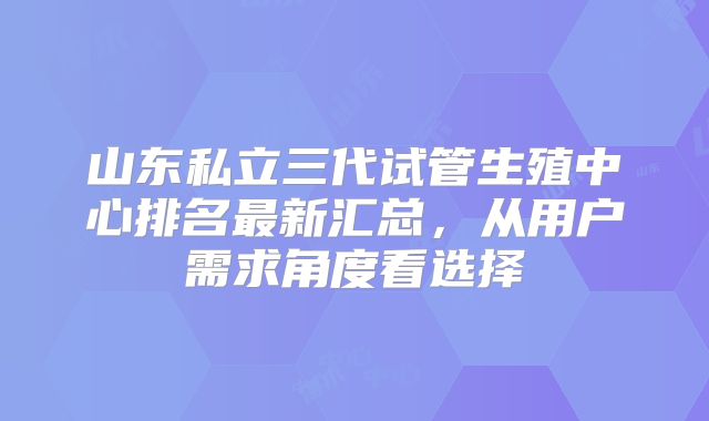 山东私立三代试管生殖中心排名最新汇总,从用户需求角度看选择