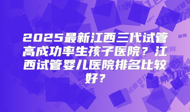 2025最新江西三代试管高成功率生孩子医院？江西试管婴儿医院排名比较好？