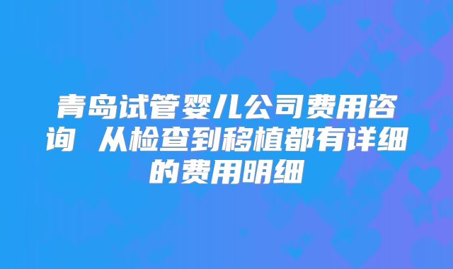青岛试管婴儿公司费用咨询 从检查到移植都有详细的费用明细