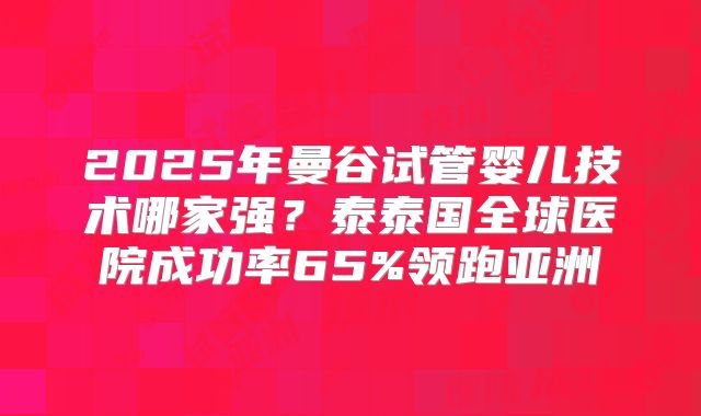 2025年曼谷试管婴儿技术哪家强?泰泰国全球医院成功率65%领跑亚洲