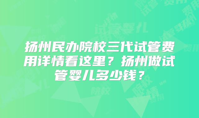 扬州民办院校三代试管费用详情看这里？扬州做试管婴儿多少钱？