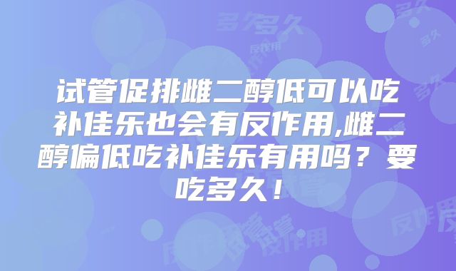 试管促排雌二醇低可以吃补佳乐也会有反作用,雌二醇偏低吃补佳乐有用吗？要吃多久！