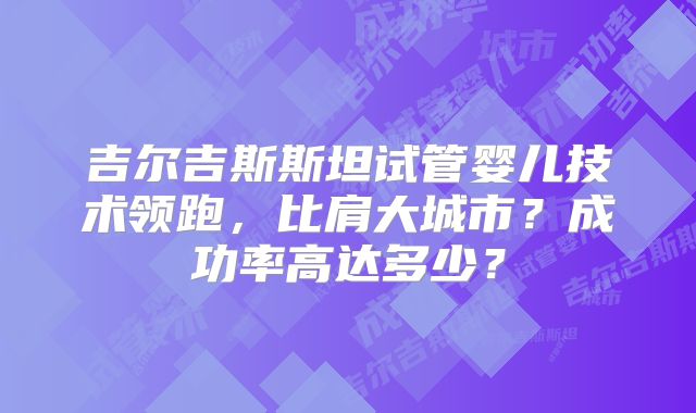 吉尔吉斯斯坦试管婴儿技术领跑，比肩大城市？成功率高达多少？