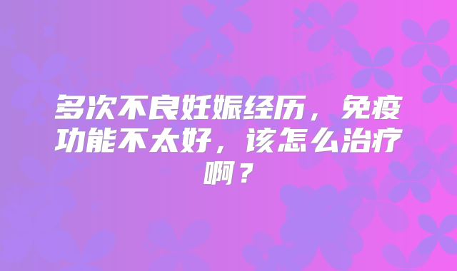 多次不良妊娠经历,免疫功能不太好,该怎么治疗啊?