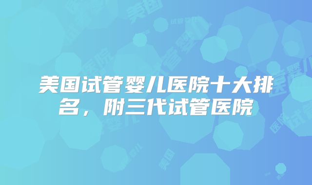 美国试管婴儿医院十大排名,附三代试管医院