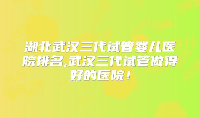 湖北武汉三代试管婴儿医院排名,武汉三代试管做得好的医院！