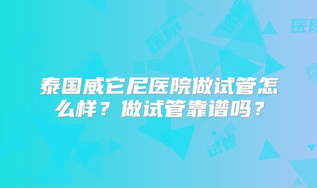 泰国威它尼医院做试管怎么样？做试管靠谱吗？