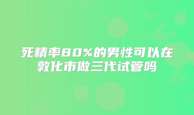 死精率80%的男性可以在敦化市做三代试管吗