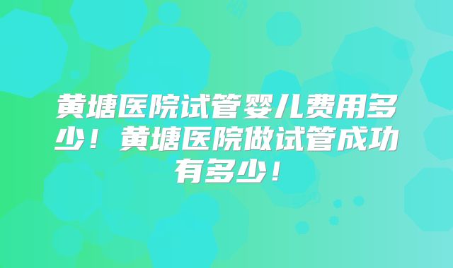黄塘医院试管婴儿费用多少！黄塘医院做试管成功有多少！