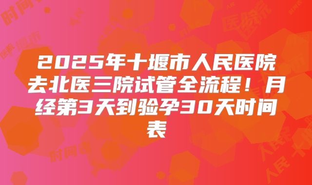 2025年十堰市人民医院去北医三院试管全流程！月经第3天到验孕30天时间表
