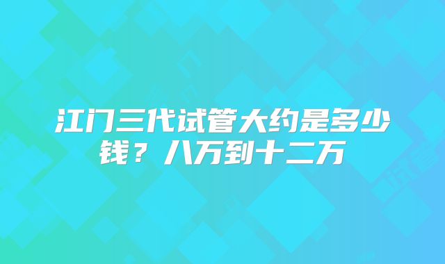 江门三代试管大约是多少钱？八万到十二万