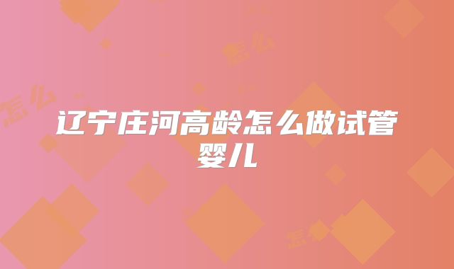 辽宁庄河高龄怎么做试管婴儿