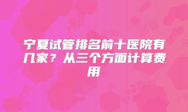 宁夏试管排名前十医院有几家？从三个方面计算费用