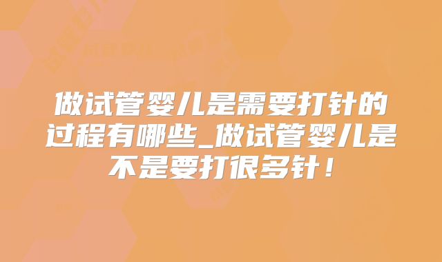 做试管婴儿是需要打针的过程有哪些_做试管婴儿是不是要打很多针！