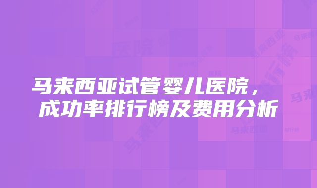 马来西亚试管婴儿医院， 成功率排行榜及费用分析