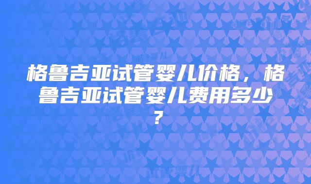 格鲁吉亚试管婴儿价格,格鲁吉亚试管婴儿费用多少?