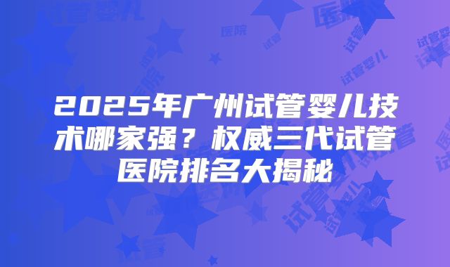 2025年广州试管婴儿技术哪家强？权威三代试管医院排名大揭秘
