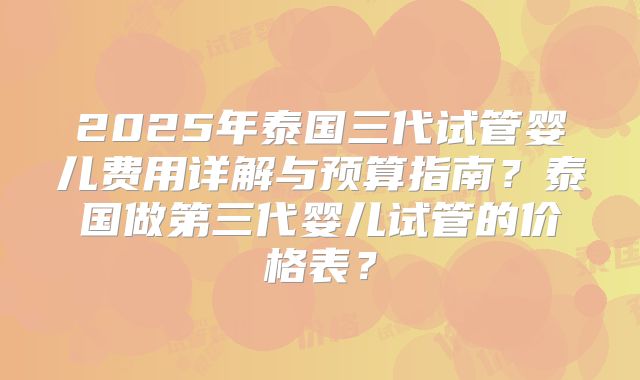 2025年泰国三代试管婴儿费用详解与预算指南？泰国做第三代婴儿试管的价格表？
